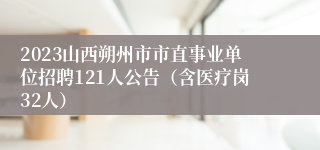 2023山西朔州市市直事业单位招聘121人公告（含医疗岗32人）