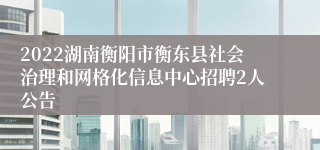 2022湖南衡阳市衡东县社会治理和网格化信息中心招聘2人公告