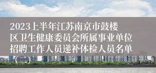 2023上半年江苏南京市鼓楼区卫生健康委员会所属事业单位招聘工作人员递补体检人员名单（二）