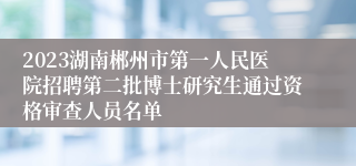 2023湖南郴州市第一人民医院招聘第二批博士研究生通过资格审查人员名单