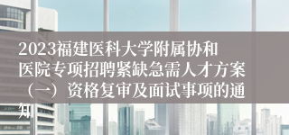 2023福建医科大学附属协和医院专项招聘紧缺急需人才方案（一）资格复审及面试事项的通知