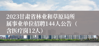 2023甘肃省林业和草原局所属事业单位招聘144人公告（含医疗岗12人）