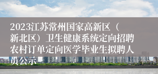 2023江苏常州国家高新区（新北区）卫生健康系统定向招聘农村订单定向医学毕业生拟聘人员公示