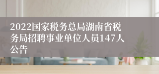 2022国家税务总局湖南省税务局招聘事业单位人员147人公告