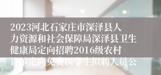 2023河北石家庄市深泽县人力资源和社会保障局深泽县卫生健康局定向招聘2016级农村订单定向免费医学生拟聘人员公示...