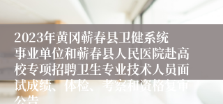 2023年黄冈蕲春县卫健系统事业单位和蕲春县人民医院赴高校专项招聘卫生专业技术人员面试成绩、体检、考察和资格复审公告