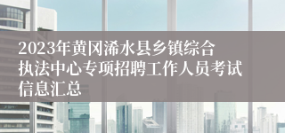 2023年黄冈浠水县乡镇综合执法中心专项招聘工作人员考试信息汇总