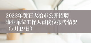 2023年黄石大冶市公开招聘事业单位工作人员岗位报考情况（7月19日）