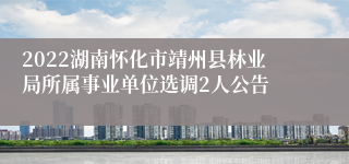 2022湖南怀化市靖州县林业局所属事业单位选调2人公告