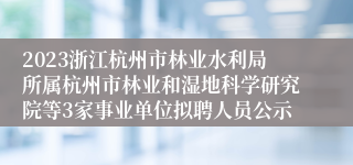 2023浙江杭州市林业水利局所属杭州市林业和湿地科学研究院等3家事业单位拟聘人员公示