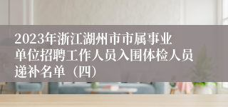 2023年浙江湖州市市属事业单位招聘工作人员入围体检人员递补名单（四）