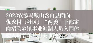 2023安徽马鞍山含山县面向优秀村（社区）“两委”干部定向招聘乡镇事业编制人员入围体检人员名单及有关事项公告