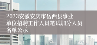 2023安徽安庆市岳西县事业单位招聘工作人员笔试加分人员名单公示