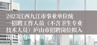 2023江西九江市事业单位统一招聘工作人员（不含卫生专业技术人员）庐山市招聘岗位拟入闱体检有关事项公告