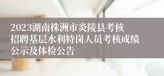 2023湖南株洲市炎陵县考核招聘基层水利特岗人员考核成绩公示及体检公告