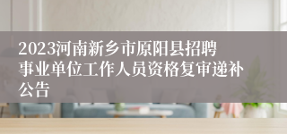 2023河南新乡市原阳县招聘事业单位工作人员资格复审递补公告