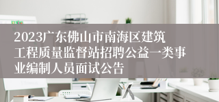 2023广东佛山市南海区建筑工程质量监督站招聘公益一类事业编制人员面试公告