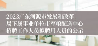 2023广东河源市发展和改革局下属事业单位市军粮配送中心招聘工作人员拟聘用人员的公示 