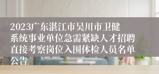 2023广东湛江市吴川市卫健系统事业单位急需紧缺人才招聘直接考察岗位入围体检人员名单公告