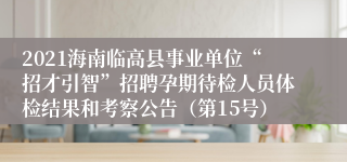 2021海南临高县事业单位“招才引智”招聘孕期待检人员体检结果和考察公告（第15号）