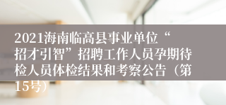 2021海南临高县事业单位“招才引智”招聘工作人员孕期待检人员体检结果和考察公告（第15号）