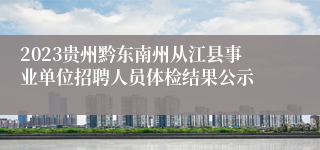 2023贵州黔东南州从江县事业单位招聘人员体检结果公示