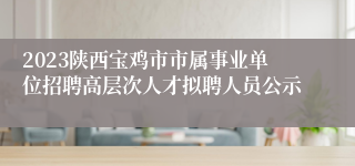 2023陕西宝鸡市市属事业单位招聘高层次人才拟聘人员公示