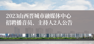 2023山西晋城市融媒体中心招聘播音员、主持人2人公告