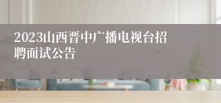 2023山西晋中广播电视台招聘面试公告