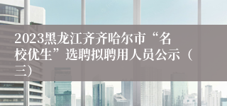 2023黑龙江齐齐哈尔市“名校优生”选聘拟聘用人员公示（三）