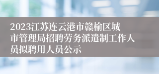 2023江苏连云港市赣榆区城市管理局招聘劳务派遣制工作人员拟聘用人员公示