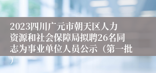 2023四川广元市朝天区人力资源和社会保障局拟聘26名同志为事业单位人员公示（第一批）