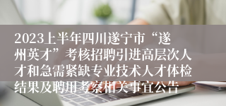 2023上半年四川遂宁市“遂州英才”考核招聘引进高层次人才和急需紧缺专业技术人才体检结果及聘用考察相关事宜公告