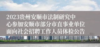 2023贵州安顺市法制研究中心参加安顺市部分市直事业单位面向社会招聘工作人员体检公告