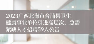 2023广西北海市合浦县卫生健康事业单位引进高层次、急需紧缺人才招聘59人公告