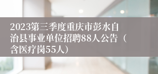 2023第三季度重庆市彭水自治县事业单位招聘88人公告（含医疗岗55人）