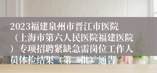 2023福建泉州市晋江市医院（上海市第六人民医院福建医院）专项招聘紧缺急需岗位工作人员体检结果（第二批）通告