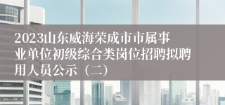 2023山东威海荣成市市属事业单位初级综合类岗位招聘拟聘用人员公示（二）