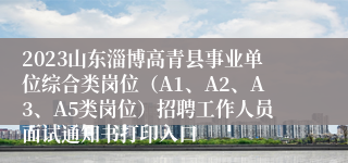 2023山东淄博高青县事业单位综合类岗位（A1、A2、A3、A5类岗位）招聘工作人员面试通知书打印入口