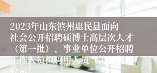 2023年山东滨州惠民县面向社会公开招聘硕博士高层次人才（第一批）、事业单位公开招聘工作人员拟聘用人员（第二批）公示