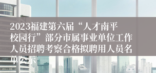 2023福建第六届“人才南平校园行”部分市属事业单位工作人员招聘考察合格拟聘用人员名单公示