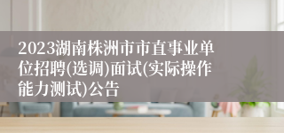 2023湖南株洲市市直事业单位招聘(选调)面试(实际操作能力测试)公告