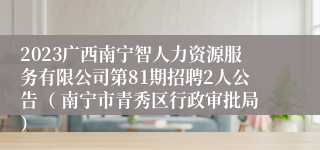 2023广西南宁智人力资源服务有限公司第81期招聘2人公告（ 南宁市青秀区行政审批局）