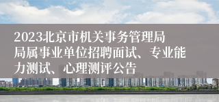 2023北京市机关事务管理局局属事业单位招聘面试、专业能力测试、心理测评公告