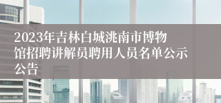 2023年吉林白城洮南市博物馆招聘讲解员聘用人员名单公示公告