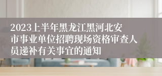 2023上半年黑龙江黑河北安市事业单位招聘现场资格审查人员递补有关事宜的通知