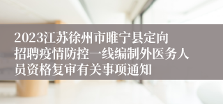 2023江苏徐州市睢宁县定向招聘疫情防控一线编制外医务人员资格复审有关事项通知