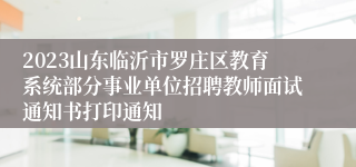 2023山东临沂市罗庄区教育系统部分事业单位招聘教师面试通知书打印通知