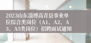 2023山东淄博高青县事业单位综合类岗位（A1、A2、A3、A5类岗位）招聘面试通知书打印入口