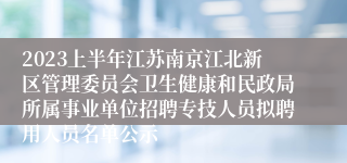 2023上半年江苏南京江北新区管理委员会卫生健康和民政局所属事业单位招聘专技人员拟聘用人员名单公示